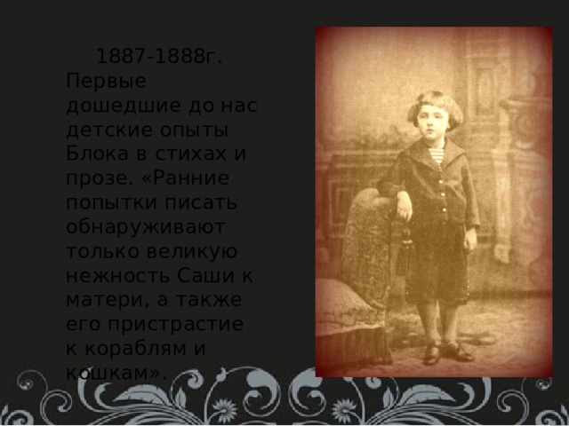  1887-1888г. Первые дошедшие до нас детские опыты Блока в стихах и прозе. «Ранние попытки писать обнаруживают только великую нежность Саши к матери, а также его пристрастие к кораблям и кошкам». 
