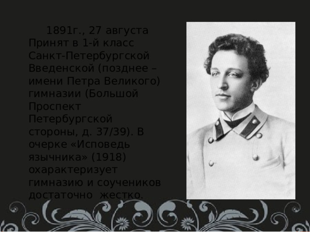  1891г., 27 августа Принят в 1-й класс Санкт-Петербургской Введенской (позднее – имени Петра Великого) гимназии (Большой Проспект Петербургской стороны, д. 37/39). В очерке «Исповедь язычника» (1918) охарактеризует гимназию и соучеников достаточно жестко. 
