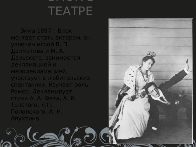 Блок в театре  Зима 1897г. Блок мечтает стать актером, он увлечен игрой В. П. Далматова и М. А. Дальского, занимается декламацией и мелодекламацией, участвует в любительских спектаклях. Изучает роль Ромео. Декламирует стихи А. А. Фета, А. К. Толстого, Я.П. Полонского, А. Н. Апухтина. 