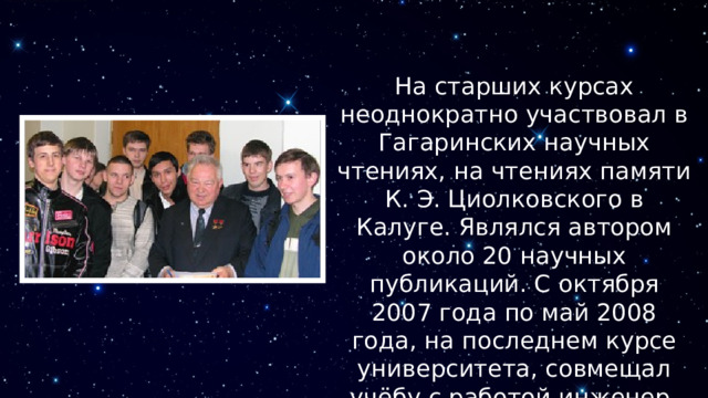 На старших курсах неоднократно участвовал в Гагаринских научных чтениях, на чтениях памяти К. Э. Циолковского в Калуге. Являлся автором около 20 научных публикаций. С октября 2007 года по май 2008 года, на последнем курсе университета, совмещал учёбу с работой инженер-конструктором в ОАО «Климов». 