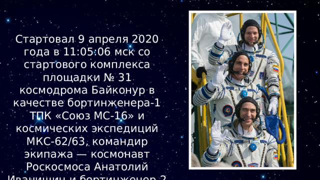Стартовал 9 апреля 2020 года в 11:05:06 мск со стартового комплекса площадки № 31 космодрома Байконур в качестве бортинженера-1 ТПК «Союз МС-16» и космических экспедиций МКС-62/63, командир экипажа — космонавт Роскосмоса Анатолий Иванишин и бортинженер-2 астронавт НАСА Крис Кэссиди 