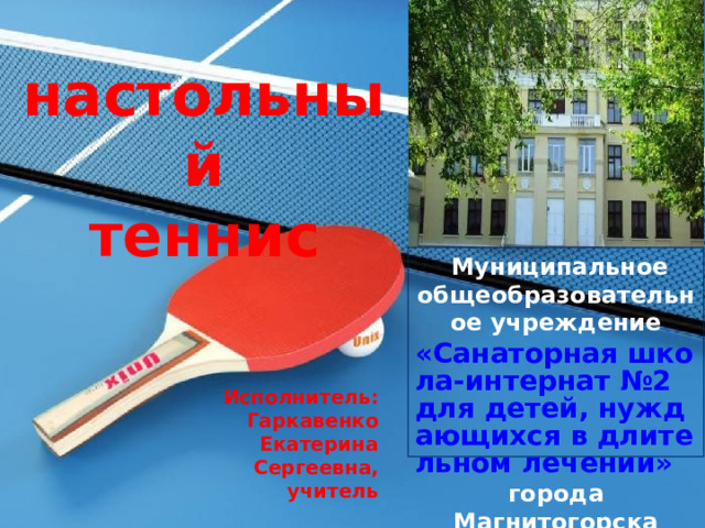 настольный теннис  Муниципальное общеобразовательное учреждение «Санаторная школа-интернат №2 для детей, нуждающихся в длительном лечении» города Магнитогорска  Исполнитель:  Гаркавенко Екатерина Сергеевна, учитель 