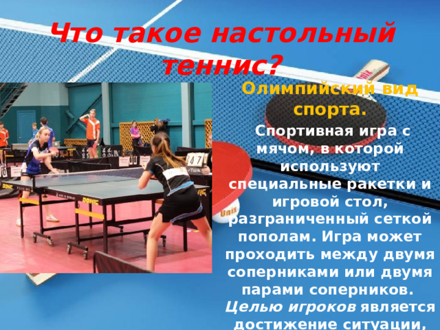 Что такое настольный теннис? Олимпийский вид спорта.  Спортивная игра с мячом, в которой используют специальные ракетки и игровой стол, разграниченный сеткой пополам. Игра может проходить между двумя соперниками или двумя парами соперников.  Целью игроков является достижение ситуации, когда мяч не будет отбит противником 