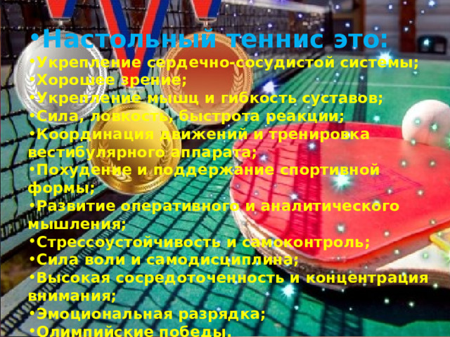 Настольный теннис это: Укрепление сердечно-сосудистой системы; Хорошее зрение; Укрепление мышц и гибкость суставов; Сила, ловкость, быстрота реакции; Координация движений и тренировка вестибулярного аппарата; Похудение и поддержание спортивной формы; Развитие оперативного и аналитического мышления; Стрессоустойчивость и самоконтроль; Сила воли и самодисциплина; Высокая сосредоточенность и концентрация внимания; Эмоциональная разрядка; Олимпийские победы.  