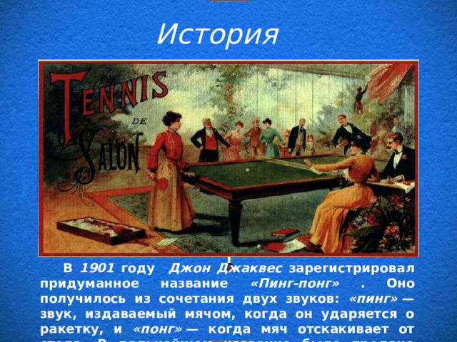 История  В 1901 году Джон Джаквес зарегистрировал придуманное название «Пинг-понг» . Оно получилось из сочетания двух звуков: «пинг»  — звук, издаваемый мячом, когда он ударяется о ракетку, и «понг»  — когда мяч отскакивает от стола. В дальнейшем название было продано братьям Паркер .  В 1901 году Джон Джаквес зарегистрировал придуманное название «Пинг-понг» . Оно получилось из сочетания двух звуков: «пинг»  — звук, издаваемый мячом, когда он ударяется о ракетку, и «понг»  — когда мяч отскакивает от стола. В дальнейшем название было продано братьям Паркер . 