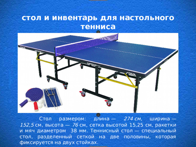стол и инвентарь для настольного тенниса  Стол размером: длина — 274 см , ширина — 152,5  см, высота — 76  см, сетка высотой 15,25 см, ракетки и мяч диаметром 38 мм. Теннисный стол — специальный стол, разделенный сеткой на две половины, которая фиксируется на двух стойках. 
