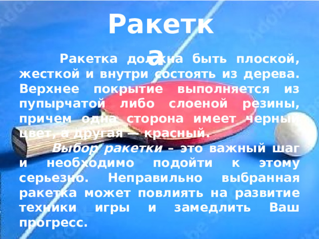 Ракетка   Ракетка должна быть плоской, жесткой и внутри состоять из дерева. Верхнее покрытие выполняется из пупырчатой либо слоеной резины, причем одна сторона имеет черный цвет, а другая — красный.  Выбор ракетки – это важный шаг и необходимо подойти к этому серьезно. Неправильно выбранная ракетка может повлиять на развитие техники игры и замедлить Ваш прогресс.  