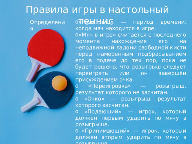 Правила игры в настольный теннис  «Розыгрыш» — период времени, когда мяч находится в игре. «Мяч в игре» считается с последнего момента нахождения его на неподвижной ладони свободной кисти перед намеренным подбрасыванием его в подаче до тех пор, пока не будет решено, что розыгрыш следует переиграть или он завершён присуждением очка.  «Переигровка» — розыгрыш, результат которого не засчитан.  «Очко» — розыгрыш, результат которого засчитан.  «Подающий» — игрок, который должен первым ударить по мячу в розыгрыше.  «Принимающий» — игрок, который должен вторым ударить по мячу в розыгрыше.  Определения: 