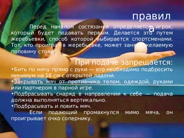 правила  Перед началом состязания определяется игрок, который будет подавать первым. Делается это путем жеребьевки, способ которой выбирается спортсменами. Тот, кто проиграл в жеребьевке, может занять желаемую половину стола . При подаче запрещается: Бить по мячу прямо с руки — его необходимо подбросить минимум на 16 см с открытой ладони. Закрывать мяч от противника телом, одеждой, руками или партнером в парной игре. Подбрасывать снаряд в направлении к себе — подача должна выполняться вертикально. Подбрасывать и ловить мяч.  Если подающий промахнулся мимо мяча, он проигрывает очко сопернику. 