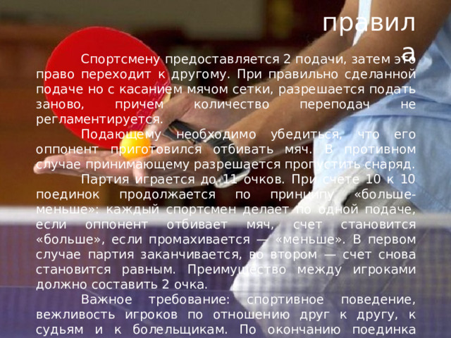 правила  Спортсмену предоставляется 2 подачи, затем это право переходит к другому. При правильно сделанной подаче но с касанием мячом сетки, разрешается подать заново, причем количество переподач не регламентируется.  Подающему необходимо убедиться, что его оппонент приготовился отбивать мяч. В противном случае принимающему разрешается пропустить снаряд.  Партия играется до 11 очков. При счете 10 к 10 поединок продолжается по принципу «больше-меньше»: каждый спортсмен делает по одной подаче, если оппонент отбивает мяч, счет становится «больше», если промахивается — «меньше». В первом случае партия заканчивается, во втором — счет снова становится равным. Преимущество между игроками должно составить 2 очка.  Важное требование: спортивное поведение, вежливость игроков по отношению друг к другу, к судьям и к болельщикам. По окончанию поединка теннисисты пожимают друг другу в знак благодарности за игру. 