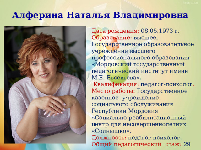 Алферина Наталья Владимировна Дата рождения: 08.05.1973 г.  Образование: высшее, Государственное образовательное учреждение высшего профессионального образования «Мордовский государственный педагогический институт имени М.Е. Евсевьева».  Квалификация: педагог-психолог . Место работы: Государственное казенное учреждение социального обслуживания Республики Мордовия «Социально-реабилитационный центр для несовершеннолетних «Солнышко». Должность: педагог-психолог.  Общий педагогический стаж: 29 лет. Стаж в данном учреждении: 17 лет.  Квалификационная категория: первая. 