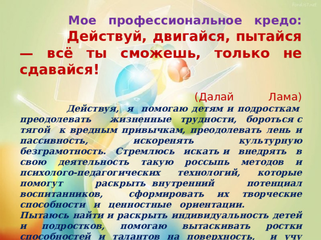  Мое профессиональное кредо:   Действуй, двигайся, пытайся — всё ты сможешь, только не сдавайся!   (Далай Лама)   Действуя, я помогаю детям и подросткам  преодолевать жизненные трудности, бороться с тягой к вредным привычкам, преодолевать лень и пассивность, искоренять культурную безграмотность. Стремлюсь искать и внедрять в свою деятельность такую россыпь методов и психолого-педагогических технологий, которые помогут раскрыть  внутренний потенциал воспитанников, сформировать их творческие способности и ценностные ориентации. Пытаюсь найти и раскрыть индивидуальность детей и подростков, помогаю вытаскивать ростки способностей и талантов на поверхность, и учу педагогов,   учитывать это в работе с детьми. Никогда   не сдаваться ударам судьбы, стремиться к постоянному саморазвитию и быть примером духовного  и творческого роста, развития креативности, мобильности и жизнестойкости!   