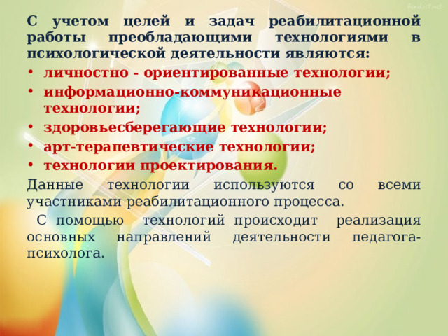 С учетом целей и задач реабилитационной работы преобладающими технологиями в психологической деятельности являются: личностно - ориентированные технологии; информационно-коммуникационные технологии; здоровьесберегающие технологии; арт-терапевтические технологии; технологии проектирования. Данные технологии используются со всеми участниками реабилитационного процесса.  С помощью технологий происходит реализация основных направлений деятельности педагога- психолога. 