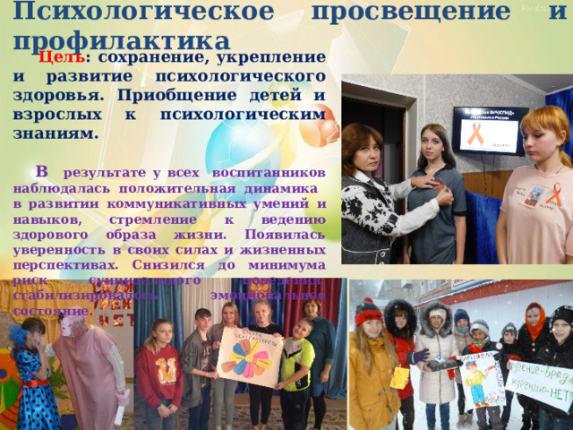 Психологическое просвещение и профилактика  Цель : сохранение, укрепление и развитие психологического здоровья. Приобщение детей и взрослых к психологическим знаниям.   В результате у всех воспитанников наблюдалась положительная динамика в развитии коммуникативных умений и навыков, стремление к ведению здорового образа жизни. Появилась уверенность в своих силах и жизненных перспективах. Снизился до минимума риск суицидального поведения, стабилизировалось эмоциональное состояние. 
