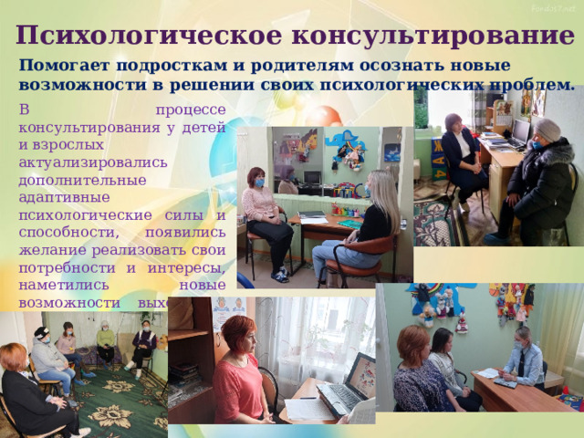 Психологическое консультирование Помогает подросткам и родителям осознать новые возможности в решении своих психологических проблем. В процессе консультирования у детей и взрослых актуализировались дополнительные адаптивные психологические силы и способности, появились желание реализовать свои потребности и интересы, наметились новые возможности выхода из трудной ситуации. 