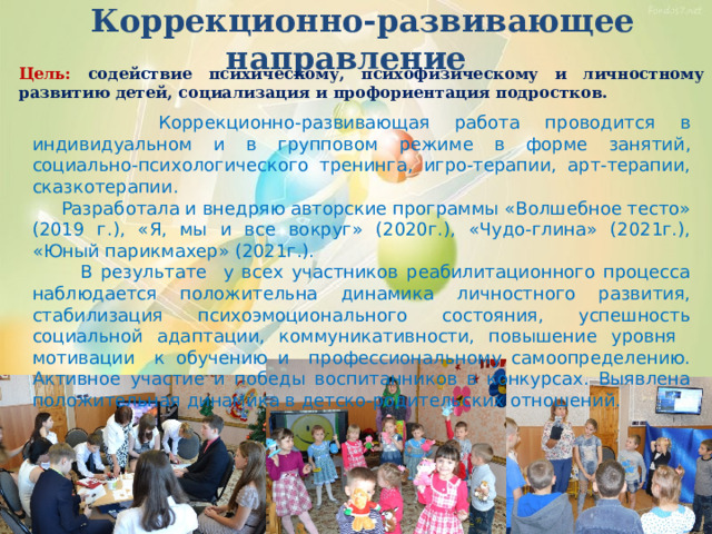  Коррекционно-развивающее направление Цель: содействие психическому, психофизическому и личностному развитию детей, социализация и профориентация подростков.  Коррекционно-развивающая работа проводится в индивидуальном и в групповом режиме в форме занятий, социально-психологического тренинга, игро-терапии, арт-терапии, сказкотерапии.  Разработала и внедряю авторские программы «Волшебное тесто» (2019 г.), «Я, мы и все вокруг» (2020г.), «Чудо-глина» (2021г.), «Юный парикмахер» (2021г.).  В результате у всех участников реабилитационного процесса наблюдается положительна динамика личностного развития, стабилизация психоэмоционального состояния, успешность социальной адаптации, коммуникативности, повышение уровня мотивации к обучению и профессиональному самоопределению. Активное участие и победы воспитанников в конкурсах. Выявлена положительная динамика в детско-родительских отношений. 