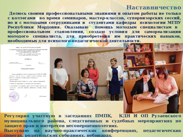  Наставничество   Делюсь своими профессиональными знаниями и опытом работы не только с коллегами во время семинаров, мастер-классов, супервизорских сессий, но и с молодыми сотрудниками и студентами кафедры психологии МГПУ Республики Мордовия. Оказываю помощь молодым специалистам в профессиональном становлении, создаю условия для самореализации молодого специалиста, для приобретения им практических навыков, необходимых для психолого-педагогической деятельности.   Регулярно участвую в заседаниях ПМПК, КДН И ОП Рузаевского муниципального района, следственных и судебных мероприятиях по защите прав и интересов несовершеннолетних. Выступаю на научно-практических конференциях, педагогических советах, родительских собраниях, вебинарах.  