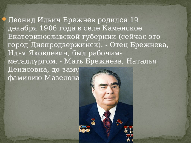 Леонид Ильич Брежнев родился 19 декабря 1906 года в селе Каменское Екатеринославской губернии (сейчас это город Днепродзержинск). - Отец Брежнева, Илья Яковлевич, был рабочим-металлургом. - Мать Брежнева, Наталья Денисовна, до замужества носила фамилию Мазелова. 