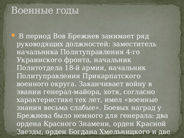 Военные годы     В период Вов Брежнев занимает ряд руководящих должностей: заместитель начальника Политуправления 4-го Украинского фронта, начальник Политотдела 18-й армии, начальник Политуправления Прикарпатского военного округа. Заканчивает войну в звании генерал-майора, хотя, согласно характеристике тех лет, имел «военные знания весьма слабые». Боевых наград у Брежнева было немного для генерала: два ордена Красного Знамени, орден Красной Звезды, орден Богдана Хмельницкого и две медали. 