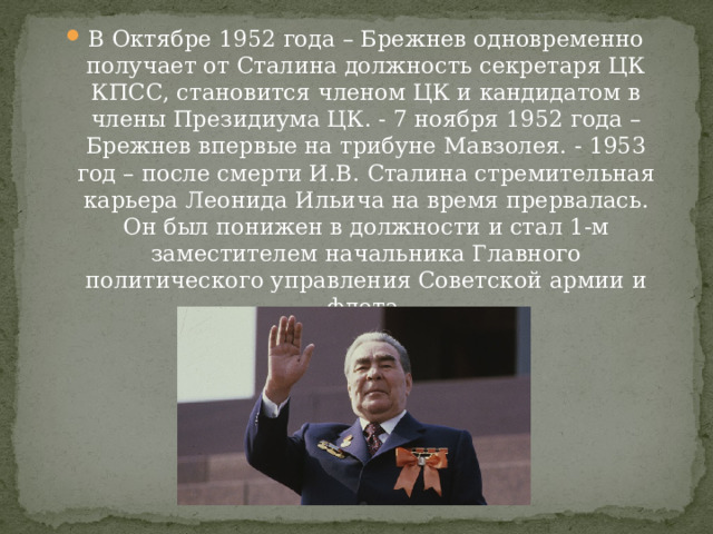 В Октябре 1952 года – Брежнев одновременно получает от Сталина должность секретаря ЦК КПСС, становится членом ЦК и кандидатом в члены Президиума ЦК. - 7 ноября 1952 года – Брежнев впервые на трибуне Мавзолея. - 1953 год – после смерти И.В. Сталина стремительная карьера Леонида Ильича на время прервалась. Он был понижен в должности и стал 1-м заместителем начальника Главного политического управления Советской армии и флота. 