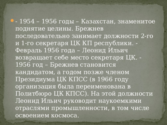 - 1954 – 1956 годы – Казахстан, знаменитое поднятие целины. Брежнев последовательно занимает должности 2-го и 1-го секретаря ЦК КП республики. - Февраль 1956 года – Леонид Ильич возвращает себе место секретаря ЦК. - 1956 год – Брежнев становится кандидатом, а годом позже членом Президиума ЦК КПСС (в 1966 году организация была переименована в Политбюро ЦК КПСС). На этой должности Леонид Ильич руководит наукоемкими отраслями промышленности, в том числе освоением космоса. 