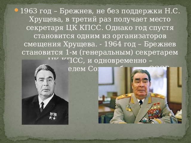 1963 год – Брежнев, не без поддержки Н.С. Хрущева, в третий раз получает место секретаря ЦК КПСС. Однако год спустя становится одним из организаторов смещения Хрущева. - 1964 год – Брежнев становится 1-м (генеральным) секретарем ЦК КПСС, и одновременно – председателем Совета обороны СССР 