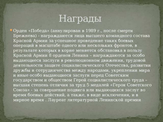 Награды Орден «Победа» (аннулирован в 1989 г., после смерти Брежнева) - награждаются лица высшего командного состава Красной Армии за успешное проведение таких боевых операций в масштабе одного или нескольких фронтов, в результате которых в корне меняется обстановка в пользу Красной Армии 8 орденов Ленина – награждаются за особо выдающиеся заслуги в революционном движении, трудовой деятельности защите социалистического Отечества, развитии дружбы и сотрудничества между народами, укреплении мира и иные особо выдающиеся заслуги перед Советским государством и обществом Герой социалистического труда – высшая степень отличия за труд 5 медалей «Героя Советского Союза» - за совершение подвига или выдающихся заслуг во время боевых действий, а также, в виде исключения, и в мирное время . Лауреат литературной Ленинской премии 
