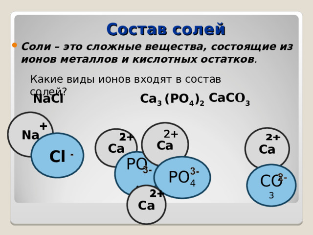 Состав солей Соли – это сложные вещества, состоящие из ионов металлов и кислотных остатков . Какие виды ионов входят в состав солей? CaC O 3  NaCl  Ca 3 (PO 4 ) 2 Na Ca Ca Ca Cl PO 4 PO 4 CO 3 Ca 