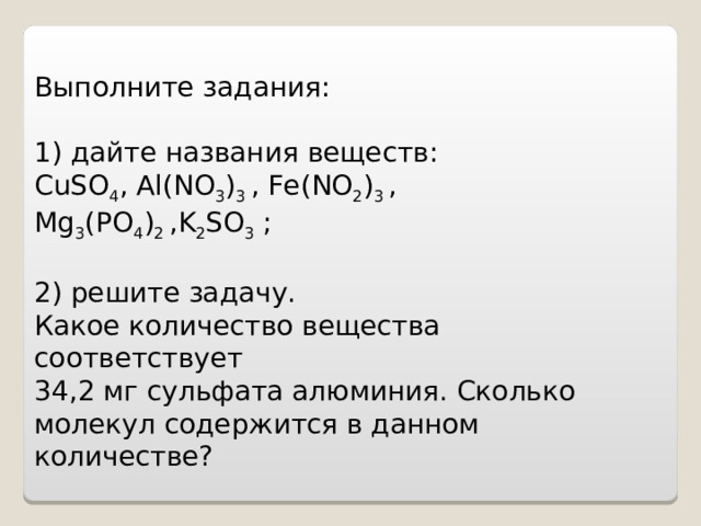    Выполните задания: 1) дайте названия  веществ: CuSO 4 , Al ( NO 3 ) 3 , Fe ( NO 2 ) 3 , Mg 3 ( PO 4 ) 2 , K 2 SO 3 ; 2) решите задачу. Какое количество вещества соответствует 34,2 мг сульфата алюминия. Сколько молекул содержится в данном количестве?        