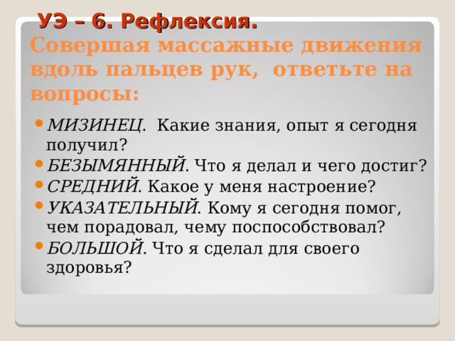                                       УЭ – 6. Рефлексия.  Совершая массажные движения вдоль пальцев рук, ответьте на вопросы: МИЗИНЕЦ . Какие знания, опыт я сегодня получил? БЕЗЫМЯННЫЙ . Что я делал и чего достиг? СРЕДНИЙ . Какое у меня настроение? УКАЗАТЕЛЬНЫЙ . Кому я сегодня помог, чем порадовал, чему поспособствовал? БОЛЬШОЙ . Что я сделал для своего здоровья?  