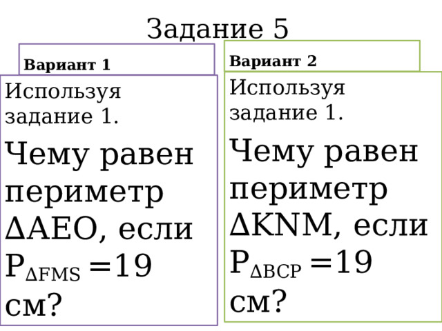 Задание 5 Вариант 2 Вариант 1 Используя задание 1. Чему равен периметр ∆KNM, если Р ∆BCP =19 см? Используя задание 1. Чему равен периметр ∆АЕО, если Р ∆FMS =19 см? 