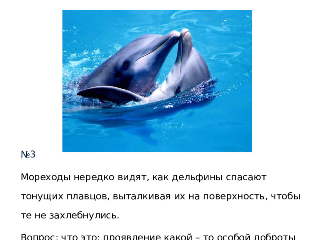 № 3 Мореходы нередко видят, как дельфины спасают тонущих плавцов, выталкивая их на поверхность, чтобы те не захлебнулись. Вопрос : что это: проявление какой – то особой доброты или что – то другое? 