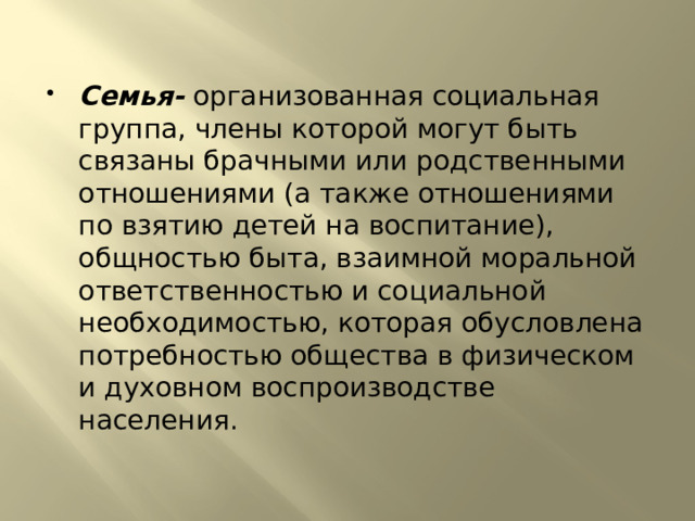 Семья- организованная социальная группа, члены которой могут быть связаны брачными или родственными отношениями (а также отношениями по взятию детей на воспитание), общностью быта, взаимной моральной ответственностью и социальной необходимостью, которая обусловлена потребностью общества в физическом и духовном воспроизводстве населения. 