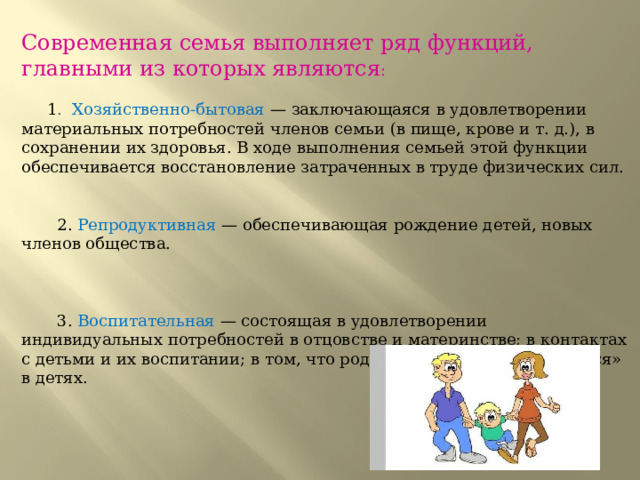Современная семья выполняет ряд функций, главными из которых являются :             1 . Хозяйственно-бытовая  — заключающаяся в удовлетворении материальных потребностей членов семьи (в пище, крове и т. д.), в сохранении их здоровья. В ходе выполнения семьей этой функции обеспечивается восстановление затраченных в труде физических сил.        2. Репродуктивная — обеспечивающая рождение детей, новых членов общества.  3. Воспитательная  — состоящая в удовлетворении индивидуальных потребностей в отцовстве и материнстве; в контактах с детьми и их воспитании; в том, что родители могут «реализоваться» в детях.            