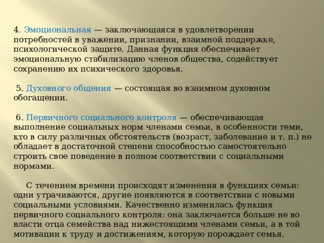 4 . Эмоциональная  — заключающаяся в удовлетворении потребностей в уважении, признании, взаимной поддержке, психологической защите. Данная функция обеспечивает эмоциональную стабилизацию членов общества, содействует сохранению их психического здоровья.         5. Духовного общения — состоящая во взаимном духовном обогащении.         6. Первичного социального контроля — обеспечивающая выполнение социальных норм членами семьи, в особенности теми, кто в силу различных обстоятельств (возраст, заболевание и т. п.) не обладает в достаточной степени способностью самостоятельно строить свое поведение в полном соответствии с социальными нормами.             С течением времени происходят изменения в функциях семьи: одни утрачиваются, другие появляются в соответствии с новыми социальными условиями. Качественно изменилась функция первичного социального контроля: она заключается больше не во власти отца семейства над нижестоящими членами семьи, а в той мотивации к труду и достижениям, которую порождает семья.       