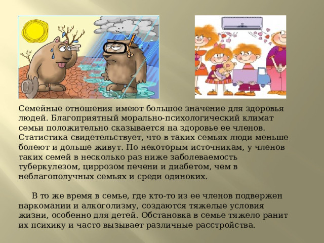 Семейные отношения имеют большое значение для здоровья людей. Благоприятный морально-психологический климат семьи положительно сказывается на здоровье ее членов. Статистика свидетельствует, что в таких семьях люди меньше болеют и дольше живут. По некоторым источникам, у членов таких семей в несколько раз ниже заболеваемость туберкулезом, циррозом печени и диабетом, чем в неблагополучных семьях и среди одиноких.             В то же время в семье, где кто-то из ее членов подвержен наркомании и алкоголизму, создаются тяжелые условия жизни, особенно для детей. Обстановка в семье тяжело ранит их психику и часто вызывает различные расстройства. 