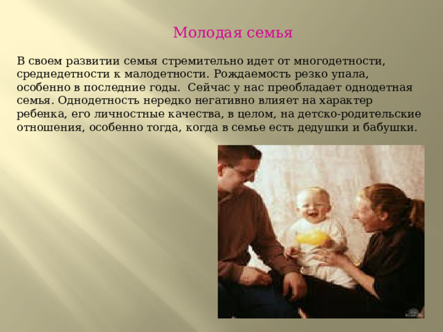  Молодая семья В своем развитии семья стремительно идет от многодетности, среднедетности к малодетности. Рождаемость резко упала, особенно в последние годы. Сейчас у нас преобладает однодетная семья. Однодетность нередко негативно влияет на характер ребенка, его личностные качества, в целом, на детско-родительские отношения, особенно тогда, когда в семье есть дедушки и бабушки.    