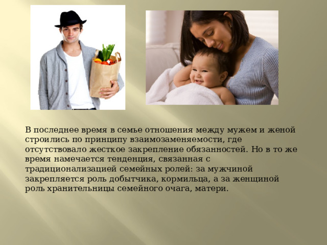 В последнее время в семье отношения между мужем и женой строились по принципу взаимозаменяемости, где отсутствовало жесткое закрепление обязанностей. Но в то же время намечается тенденция, связанная с традиционализацией семейных ролей: за мужчиной закрепляется роль добытчика, кормильца, а за женщиной роль хранительницы семейного очага, матери. 
