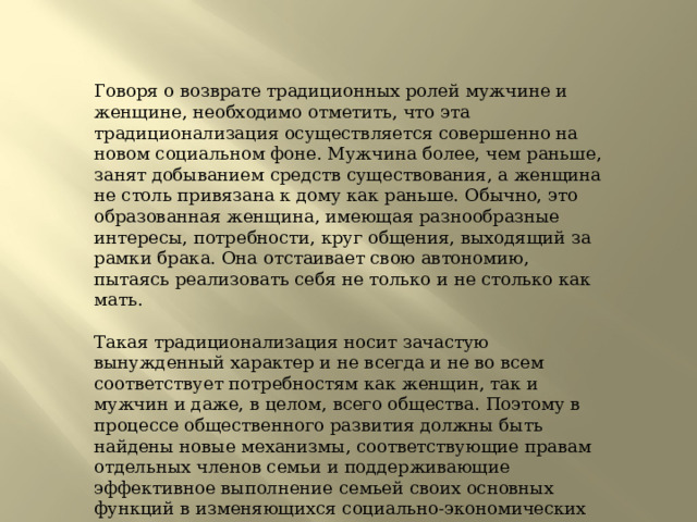 Говоря о возврате традиционных ролей мужчине и женщине, необходимо отметить, что эта традиционализация осуществляется совершенно на новом социальном фоне. Мужчина более, чем раньше, занят добыванием средств существования, а женщина не столь привязана к дому как раньше. Обычно, это образованная женщина, имеющая разнообразные интересы, потребности, круг общения, выходящий за рамки брака. Она отстаивает свою автономию, пытаясь реализовать себя не только и не столько как мать.   Такая традиционализация носит зачастую вынужденный характер и не всегда и не во всем соответствует потребностям как женщин, так и мужчин и даже, в целом, всего общества. Поэтому в процессе общественного развития должны быть найдены новые механизмы, соответствующие правам отдельных членов семьи и поддерживающие эффективное выполнение семьей своих основных функций в изменяющихся социально-экономических условиях. 