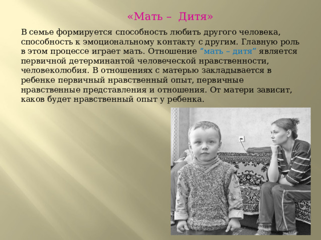  «Мать – Дитя» В семье формируется способность любить другого человека, способность к эмоциональному контакту с другим. Главную роль в этом процессе играет мать. Отношение “мать – дитя” является первичной детерминантой человеческой нравственности, человеколюбия. В отношениях с матерью закладывается в ребенке первичный нравственный опыт, первичные нравственные представления и отношения. От матери зависит, каков будет нравственный опыт у ребенка. 