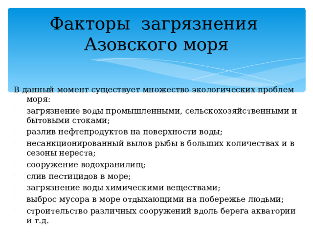 Факторы загрязнения Азовского моря В данный момент существует множество экологических проблем моря: загрязнение воды промышленными, сельскохозяйственными и бытовыми стоками; разлив нефтепродуктов на поверхности воды; несанкционированный вылов рыбы в больших количествах и в сезоны нереста; сооружение водохранилищ; слив пестицидов в море; загрязнение воды химическими веществами; выброс мусора в море отдыхающими на побережье людьми; строительство различных сооружений вдоль берега акватории и т.д. 