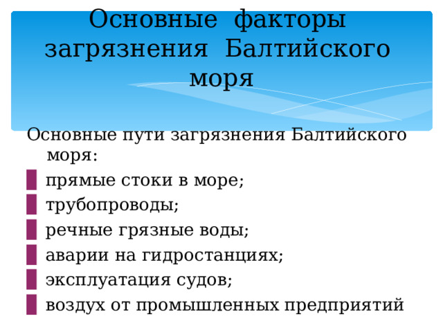 Основные факторы загрязнения Балтийского моря Основные пути загрязнения Балтийского моря: ▊  прямые стоки в море; ▊  трубопроводы; ▊  речные грязные воды; ▊  аварии на гидростанциях; ▊  эксплуатация судов; ▊  воздух от промышленных предприятий 