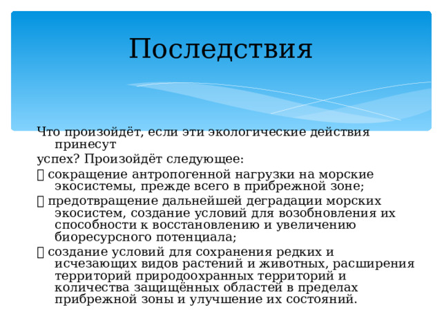 Последствия Что произойдёт, если эти экологические действия принесут успех? Произойдёт следующее:  сокращение антропогенной нагрузки на морские экосистемы, прежде всего в прибрежной зоне;  предотвращение дальнейшей деградации морских экосистем, создание условий для возобновления их способности к восстановлению и увеличению биоресурсного потенциала;  создание условий для сохранения редких и исчезающих видов растений и животных, расширения территорий природоохранных территорий и количества защищённых областей в пределах прибрежной зоны и улучшение их состояний. 