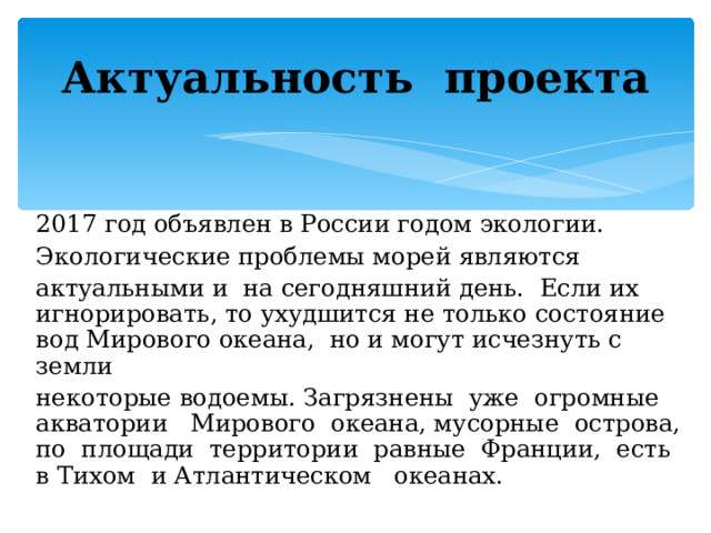 Актуальность проекта 2017 год объявлен в России годом экологии. Экологические проблемы морей являются актуальными и на сегодняшний день. Если их игнорировать, то ухудшится не только состояние вод Мирового океана, но и могут исчезнуть с земли некоторые водоемы. Загрязнены уже огромные акватории Мирового океана, мусорные острова, по площади территории равные Франции, есть в Тихом и Атлантическом океанах. 