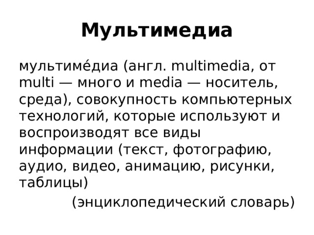 Мультимедиа мультиме́диа (англ. multimedia, от multi — много и media — носитель, среда), совокупность компьютерных технологий, которые используют и воспроизводят все виды информации (текст, фотографию, аудио, видео, анимацию, рисунки, таблицы) (энциклопедический словарь) 