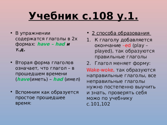 Учебник с.108 у.1. В упражнении содержатся глаголы в 2х формах: have – had и т.д. 2 способа образования К глаголу добавляется окончание –ed (play – played), так образуются правильные глаголы Вторая форма глаголов означает, что глагол – в прошедшем времени ( have (иметь) – had (имел) Глагол меняет форму: Wake-woke, так образуются направильные глаголы, все неправильные глаголы нужно постепенно выучить и знать, проверять себя можо по учебнику с.101,102 Вспомним как образуется простое прошедшее время: 