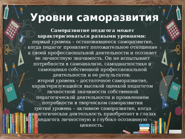 Уровни саморазвития Саморазвитие педагога может характеризоваться разными уровнями: первый уровень – остановившееся саморазвитие, когда педагог проявляет положительное отношение к своей профессиональной деятельности и осознает ее личностную значимость. Он не испытывает потребности в самоанализе, самодиагностике и самооценке собственной профессиональной деятельности и ее результатов; второй уровень – достаточное саморазвитие, характеризующийся высокой оценкой педагогом личностной значимости собственной педагогической деятельности и проявлением потребности в творческом саморазвитии третий уровень – активное саморазвитие, когда педагогическая деятельность приобретает в глазах педагога личностную и глубоко осознанную ценность. 