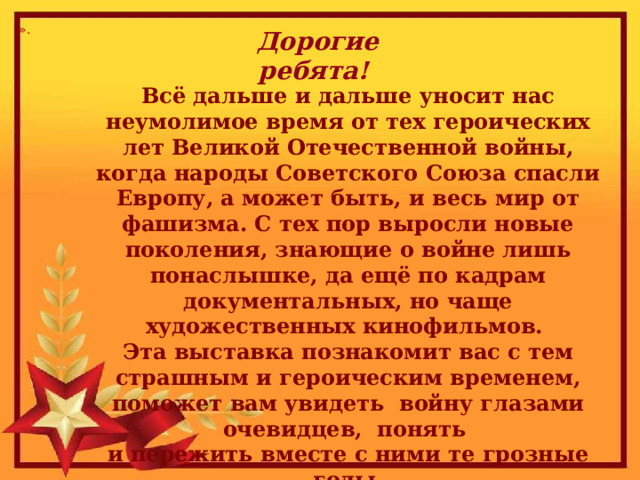 ». Дорогие ребята! Всё дальше и дальше уносит нас неумолимое время от тех героических лет Великой Отечественной войны, когда народы Советского Союза спасли Европу, а может быть, и весь мир от фашизма. С тех пор выросли новые поколения, знающие о войне лишь понаслышке, да ещё по кадрам документальных, но чаще художественных кинофильмов.  Эта выставка познакомит вас с тем страшным и героическим временем, поможет вам увидеть войну глазами очевидцев, понять  и пережить вместе с ними те грозные годы. 