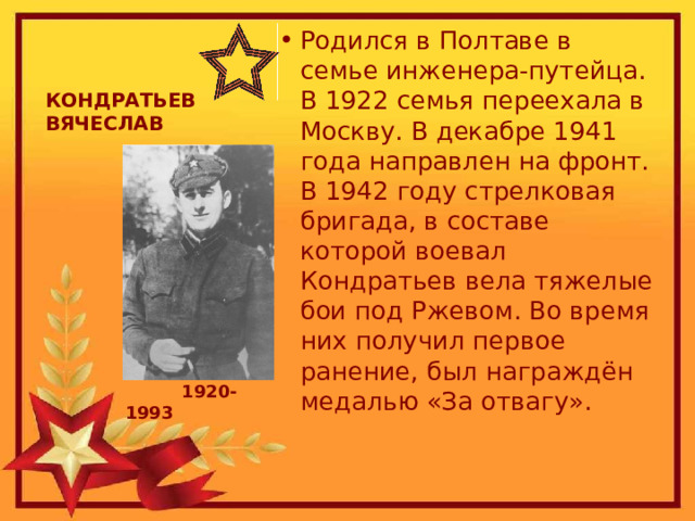 Родился в Полтаве в семье инженера-путейца. В 1922 семья переехала в Москву. В декабре 1941 года направлен на фронт. В 1942 году стрелковая бригада, в составе которой воевал Кондратьев вела тяжелые бои под Ржевом. Во время них получил первое ранение, был награждён медалью «За отвагу». КОНДРАТЬЕВ ВЯЧЕСЛАВ             1920-1993    