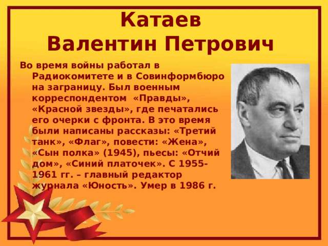 Катаев  Валентин Петрович  Во время войны работал в Радиокомитете и в Совинформбюро на заграницу. Был военным корреспондентом  «Правды», «Красной звезды», где печатались его очерки с фронта. В это время были написаны рассказы: «Третий танк», «Флаг», повести: «Жена», «Сын полка» (1945), пьесы: «Отчий дом», «Синий платочек». С 1955-1961 гг. – главный редактор журнала «Юность». Умер в 1986 г. 
